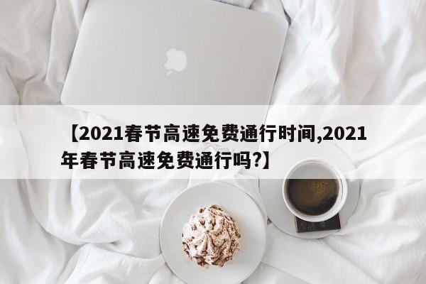 【2021春节高速免费通行时间,2021年春节高速免费通行吗?】