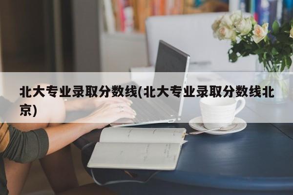 北大专业录取分数线(北大专业录取分数线北京)