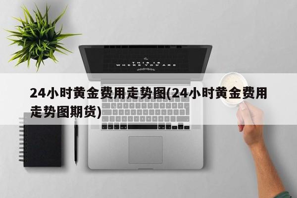24小时黄金费用走势图(24小时黄金费用走势图期货)